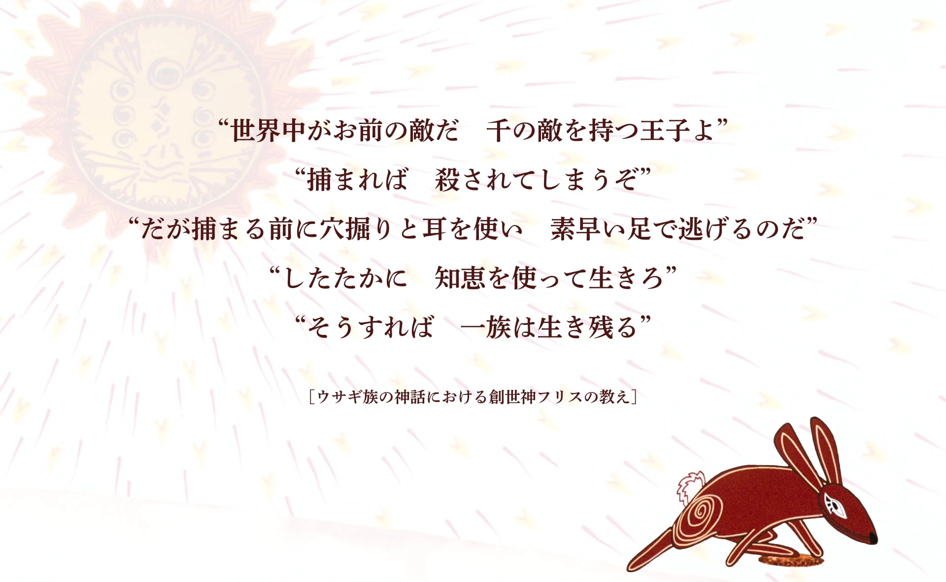 “世界中がお前の敵だ　千の敵を持つ王子よ” “捕まれば　殺されてしまうぞ” “だが捕まる前に穴掘りと耳を使い　素早い足で逃げるのだ” “したたかに　知恵を使って生きろ” “そうすれば　一族は生き残る” ――ウサギ族の神話における創世神フリスの教え