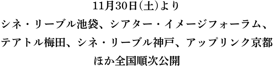 11月30日(土)よりシネ・リーブル池袋、シアター・イメージフォーラム、テアトル梅田、シネ・リーブル神戸、アップリンク京都 ほか全国順次公開